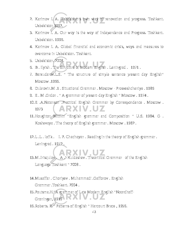 2. Karimov I. A. Uzbekistan&#39;s own way of renovation and progress. Tashkent. Uzbekistan 1992. 3. Karimov I. A. Our way is the way of Independence and Progress. Tashkent. Uzbekistan. 1996. 4. Karimov I. A. Global financial and economic crisis, ways and measures to overcome in Uzbekistan. Tashkent. 5. Uzbekistan. 2008. 6. B . Ilyish . The Structure of Modern English . Leningrad . 1971 . 7. Barxudarov.L.S. &#34; The strucrure of simple sentence present day English&#34; Moscow .1966. 8. Dubrovin.M .1 . Situational Grammar . Moscow - Prosveshcheniye . 1986 9. E . M .Grdon . &#34; A grammar of present-day English &#34; Moscow . 1974 . 10. E .A.Natanson .Practical English Grammar by Correspondence . Moscow . 1973 11. Houghton Mifflin &#34;English grammar and Composition &#34; U.S. 1984. G . Koshevaya . The theory of English grammar . Moscow . 1982 . 12. L .L . lofik . I. P. Chachoyan . Reading in the theory of English grammar . Leningrad . 1972 . 13. M .Irisqulov . A .&#34; Kuldashev . Theoritical Grammar of the English Language Toshkent &#34; 2008 . 14. Muzaffar . Choriyev . Muhammadi .Gafforov . English Grammar .Toshkent. 2004 . 15. Poutsma.H.&#34;A grammar of Late Modern English &#34;Noordhoff- Groningen, 1916 16. Roberts. P. &#34; Patterns of English &#34; Harcourt Brace , 1956. 43 