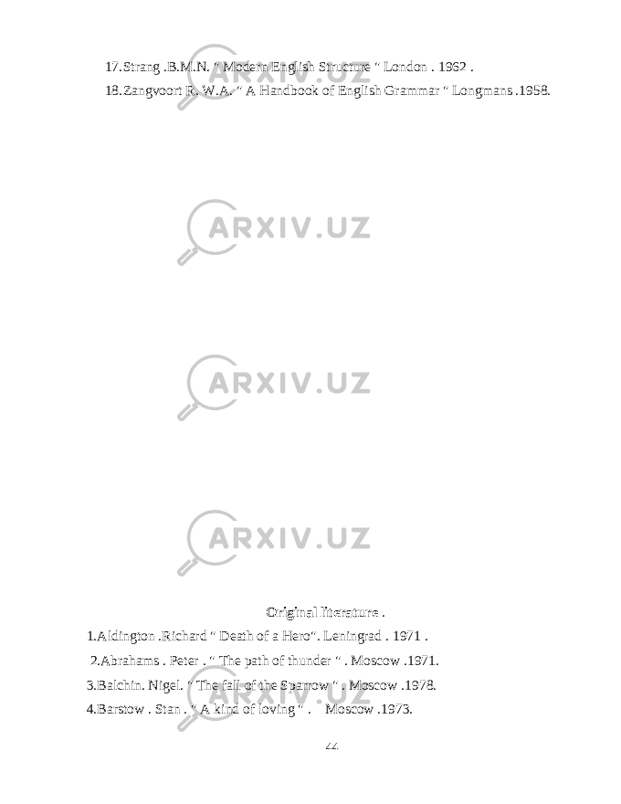 17. Strang .B.M.N. &#34; Modern English Structure &#34; London . 1962 . 18. Zangvoort R. W.A. &#34; A Handbook of English Grammar &#34; Longmans .1958. Original literature . 1.Aldington .Richard &#34; Death of a Hero&#34;. Leningrad . 1971 . 2.Abrahams . Peter . &#34; The path of thunder &#34; . Moscow .1971. 3.Balchin. Nigel. &#34; The fall of the Sparrow &#34; . Moscow .1978. 4.Barstow . Stan . &#34; A kind of loving &#34; . Moscow .1973. 44 