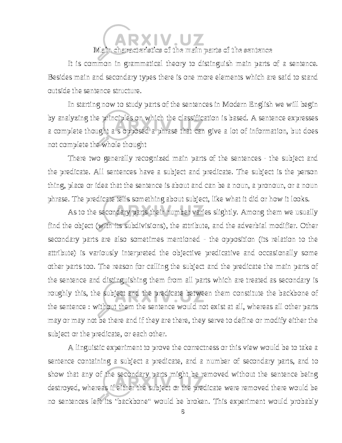 Main characteristics of the main parts of the sentence It is common in grammatical theory to distinguish main parts of a sentence. Besides main and secondary types there is one more elements which are said to stand outside the sentence structure. In starting now to study parts of the sentences in Modern English we will begin by analyzing the principles on which the classification is based. A sentence expresses a complete thought a s opposed a phrase that can give a lot of information, but does not complete the whole thought There two generally recognized main parts of the sentences - the subject and the predicate. All sentences have a subject and predicate. The subject is the person thing, place or idea that the sentence is about and can be a noun, a pronoun, or a noun phrase. The predicate tells something about subject, like what it did or how it looks. As to the secondary parts their number varies slightly. Among them we usually find the object (with its subdivisions), the attribute, and the adverbial modifier. Other secondary parts are also sometimes mentioned - the opposition (its relation to the attribute) is variously interpreted the objective predicative and occasionally some other parts too. The reason for calling the subject and the predicate the main parts of the sentence and distinguishing them from all parts which are treated as secondary is roughly this, the subject and the predicate between them constitute the backbone of the sentence : without them the sentence would not exist at all, whereas all other parts may or may not be there and if they are there, they serve to define or modify either the subject or the predicate, or each other. A linguistic experiment to prove the correctness or this view would be to take a sentence containing a subject a predicate, and a number of secondary parts, and to show that any of the secondary parts might be removed without the sentence being destroyed, whereas if either the subject or the predicate were removed there would be no sentences left its &#34;backbone&#34; would be broken. This experiment would probably 8 