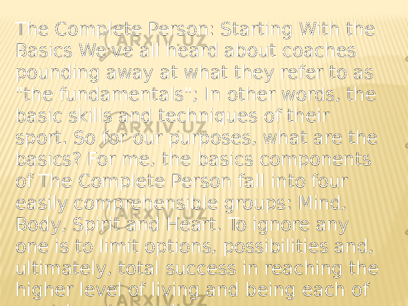 The Complete Person: Starting With the Basics We&#39;ve all heard about coaches pounding away at what they refer to as &#34;the fundamentals&#34;; In other words, the basic skills and techniques of their sport. So for our purposes, what are the basics? For me, the basics components of The Complete Person fall into four easily comprehensible groups: Mind, Body, Spirit and Heart. To ignore any one is to limit options, possibilities and, ultimately, total success in reaching the higher level of living and being each of us strives to reach. 