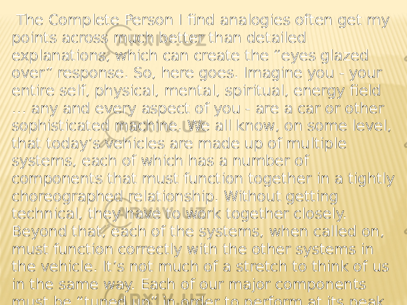  The Complete Person I find analogies often get my points across much better than detailed explanations, which can create the “eyes glazed over” response. So, here goes. Imagine you - your entire self, physical, mental, spiritual, energy field … any and every aspect of you - are a car or other sophisticated machine. We all know, on some level, that today’s vehicles are made up of multiple systems, each of which has a number of components that must function together in a tightly choreographed relationship. Without getting technical, they have to work together closely. Beyond that, each of the systems, when called on, must function correctly with the other systems in the vehicle. It’s not much of a stretch to think of us in the same way. Each of our major components must be “tuned up” in order to perform at its peak. Only then can we experience our entire “machine” reaching its highest possible level of performance. 