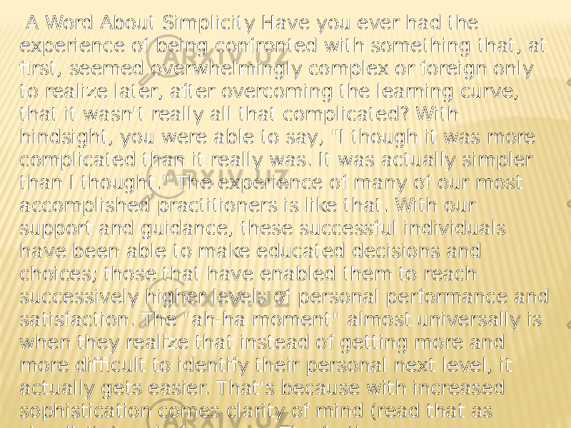  A Word About Simplicity Have you ever had the experience of being confronted with something that, at first, seemed overwhelmingly complex or foreign only to realize later, after overcoming the learning curve, that it wasn&#39;t really all that complicated? With hindsight, you were able to say, &#34;I though it was more complicated than it really was. It was actually simpler than I thought.&#34; The experience of many of our most accomplished practitioners is like that. With our support and guidance, these successful individuals have been able to make educated decisions and choices; those that have enabled them to reach successively higher levels of personal performance and satisfaction. The &#34;ah-ha moment&#34; almost universally is when they realize that instead of getting more and more difficult to identify their personal next level, it actually gets easier. That&#39;s because with increased sophistication comes clarity of mind (read that as simplicity) and of purpose. The further you go on your journey to personal development, the clearer, less cluttered your path. It&#39;s just that ... well, simple. 