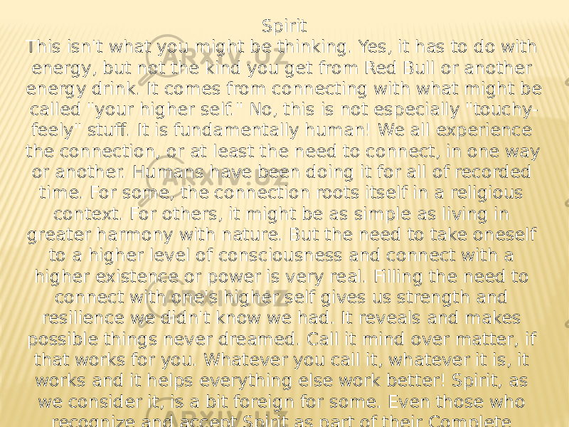 Spirit This isn&#39;t what you might be thinking. Yes, it has to do with energy, but not the kind you get from Red Bull or another energy drink. It comes from connecting with what might be called &#34;your higher self.&#34; No, this is not especially &#34;touchy- feely&#34; stuff. It is fundamentally human! We all experience the connection, or at least the need to connect, in one way or another. Humans have been doing it for all of recorded time. For some, the connection roots itself in a religious context. For others, it might be as simple as living in greater harmony with nature. But the need to take oneself to a higher level of consciousness and connect with a higher existence or power is very real. Filling the need to connect with one&#39;s higher self gives us strength and resilience we didn&#39;t know we had. It reveals and makes possible things never dreamed. Call it mind over matter, if that works for you. Whatever you call it, whatever it is, it works and it helps everything else work better! Spirit, as we consider it, is a bit foreign for some. Even those who recognize and accept Spirit as part of their Complete Person can have difficulty defining it. Not to worry. We’ll ease you into the subject and help you drill down as deep into it as you decide to go. 