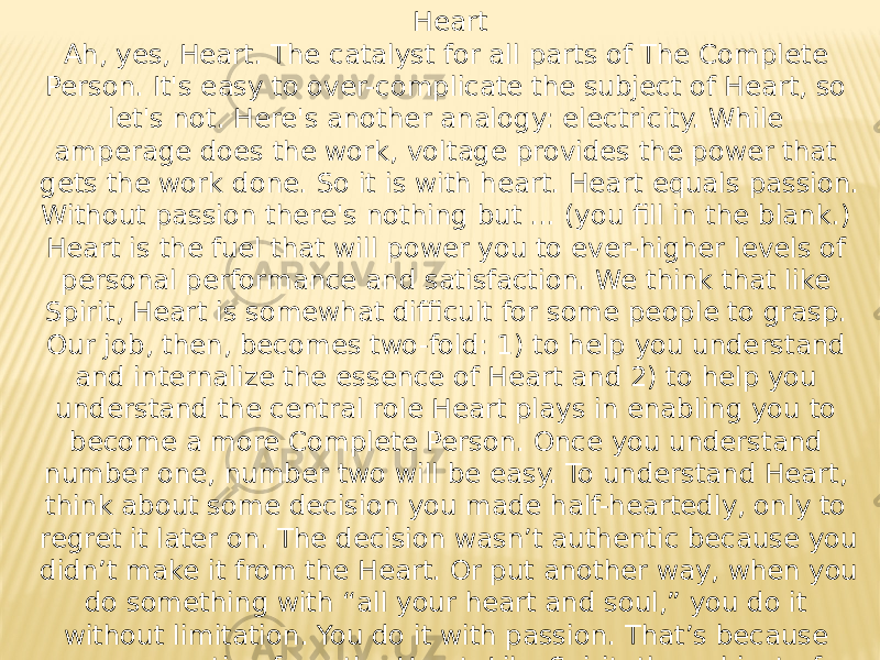 Heart Ah, yes, Heart. The catalyst for all parts of The Complete Person. It&#39;s easy to over-complicate the subject of Heart, so let&#39;s not. Here&#39;s another analogy: electricity. While amperage does the work, voltage provides the power that gets the work done. So it is with heart. Heart equals passion. Without passion there&#39;s nothing but ... (you fill in the blank.) Heart is the fuel that will power you to ever-higher levels of personal performance and satisfaction. We think that like Spirit, Heart is somewhat difficult for some people to grasp. Our job, then, becomes two-fold: 1) to help you understand and internalize the essence of Heart and 2) to help you understand the central role Heart plays in enabling you to become a more Complete Person. Once you understand number one, number two will be easy. To understand Heart, think about some decision you made half-heartedly, only to regret it later on. The decision wasn’t authentic because you didn’t make it from the Heart. Or put another way, when you do something with “all your heart and soul,” you do it without limitation. You do it with passion. That’s because you are acting from the Heart. Like Spirit, the subject of Heart is very deep. We’ll stay with you, however deep you want to drill down. 