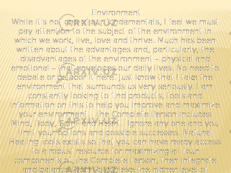 Environment While it&#39;s not one of our fundamentals, I feel we must pay attention to the subject of the environment in which we work, live, love and thrive. Much has been written about the advantages and, particularly, the disadvantages of the environment – physical and emotional – that envelopes our daily lives. No need to debate or belabor it here. Just know that I take the environment that surrounds us very seriously. I am constantly looking to find products, tools and information on this to help you improve and maximize your environment. The Complete Person includes Mind, Body, Spirit and Heart. Ignore any one and you limit your options and possible successes. Natural Healing Tools exists so that you can have ready access to a robust resource for maximizing all four components of The Complete Person, then integrate and balance them to achieve the higher level of personal living you want for yourself. All the best to you as you begin – or extend – you journey. I&#39;ll be anxious to learn about your successes! 