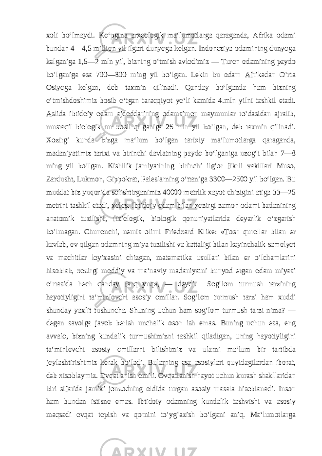 xoli bo‘lmaydi. Ko‘pgina arxeologik ma‘lumotlarga qaraganda, Afrika odami bundan 4—4,5 million yil ilgari dunyoga kelgan. Indoneziya odamining dunyoga kelganiga 1,5—2 mln yil, bizning o‘tmish avlodimiz — Turon odamining paydo bo‘lganiga esa 700—800 ming yil bo‘lgan. Lekin bu odam Afrikadan O‘rta Osiyoga kelgan, deb taxmin qilinadi. Qanday bo‘lganda ham bizning o‘tmishdoshimiz bosib o‘tgan taraqqiyot yo‘li kamida 4.mln yilni tashkil etadi. Aslida ibtidoiy odam ajdoddarining odamsimon maymunlar to‘dasidan ajralib, mustaqil biologik tur xosil qilganiga 25 mln yil bo‘lgan, deb taxmin qilinadi. Xozirgi kunda bizga ma‘lum bo‘lgan tarixiy ma‘lumotlarga qaraganda, madaniyatimiz tarixi va birinchi davlatning paydo bo‘lganiga uzog‘i bilan 7—8 ming yil bo‘lgan. Kishilik jamiyatining birinchi ilg‘or fikrli vakillari Muso, Zardusht, Lukmon, Gippokrat, Faleslarning o‘ttaniga 3300—2500 yil bo‘lgan. Bu muddat biz yuqorida solishtirganimiz 40000 metrlik xayot chizigini atiga 33—25 metrini tashkil etadi, xolos. Ibtidoiy odam bilan xozirgi zamon odami badanining anatomik tuzilishi, fiziologik, biologik qonuniyatlarida deyarlik o‘zgarish bo‘lmagan. Chunonchi, nemis olimi Friedxard Klike: «Tosh qurollar bilan er kavlab, ov qilgan odamning miya tuzilishi va kattaligi bilan keyinchalik samolyot va machitlar loyixasini chizgan, matematika usullari bilan er o‘lchamlarini hisoblab, xozirgi moddiy va ma‘naviy madaniyatni bunyod etgan odam miyasi o‘rtasida hech qanday farq yuq», — deydi. Sog‘lom turmush tarzining hayotiyligini ta‘minlovchi asosiy omillar. Sog‘lom turmush tarzi ham xuddi shunday yaxlit tushuncha. Shuning uchun ham sog‘lom turmush tarzi nima? — degan savolga javob berish unchalik oson ish emas. Buning uchun esa, eng avvalo, bizning kundalik turmushimizni tashkil qiladigan, uning hayotiyligini ta‘minlovchi asosiy omillarni bilishimiz va ularni ma‘lum bir tartibda joylashtirishimiz kerak bo‘ladi. Bularning esa asosiylari quyidagilardan iborat, deb xisoblaymiz. Ovqatlanish omili. Ovqatlanish hayot uchun kurash shakllaridan biri sifatida jamiki jonzodning oldida turgan asosiy masala hisoblanadi. Inson ham bundan istisno emas. Ibtidoiy odamning kundalik tashvishi va asosiy maqsadi ovqat topish va qornini to‘yg‘azish bo‘lgani aniq. Ma‘lumotlarga 