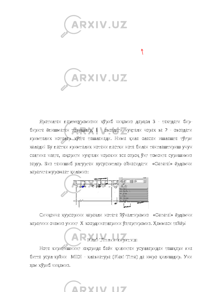 Яратилган партитур амизни кўриб чиқамиз дарҳол 3 - тактдаги бир- бирига ёпишмаган товушлар, 1 - овоздаги нуқтали чорак ва 2 - овоздаги яримталик ноталар кўзга ташланади. Нима қила оласан ишлашга тўғри келади! Бу пастки яримталик нотани пастки нота билан тенглаштириш учун салгина чапга, юқориги нуқтали чоракни эса озроқ ўнг томонга суришимиз зарур. Биз танишиб улгурган хусусиятлар ойнасидаги «General» ёрдамчи варағига мурожаат қиламиз: Сичқонча курсорини керакли нотага йўналтирамиз «General» ёрдамчи варағини очамиз унинг Х координатларини ўзгартирамиз . Ҳаммаси тайёр! Flexi-Timeни киритиш Нота киритишнинг юқорида баён қилинган усулларидан ташқари яна битта усул-куйни MIDI - клавиатура (Flexi-Time) да ижро қилишдир. Уни ҳам кўриб чиқамиз. 