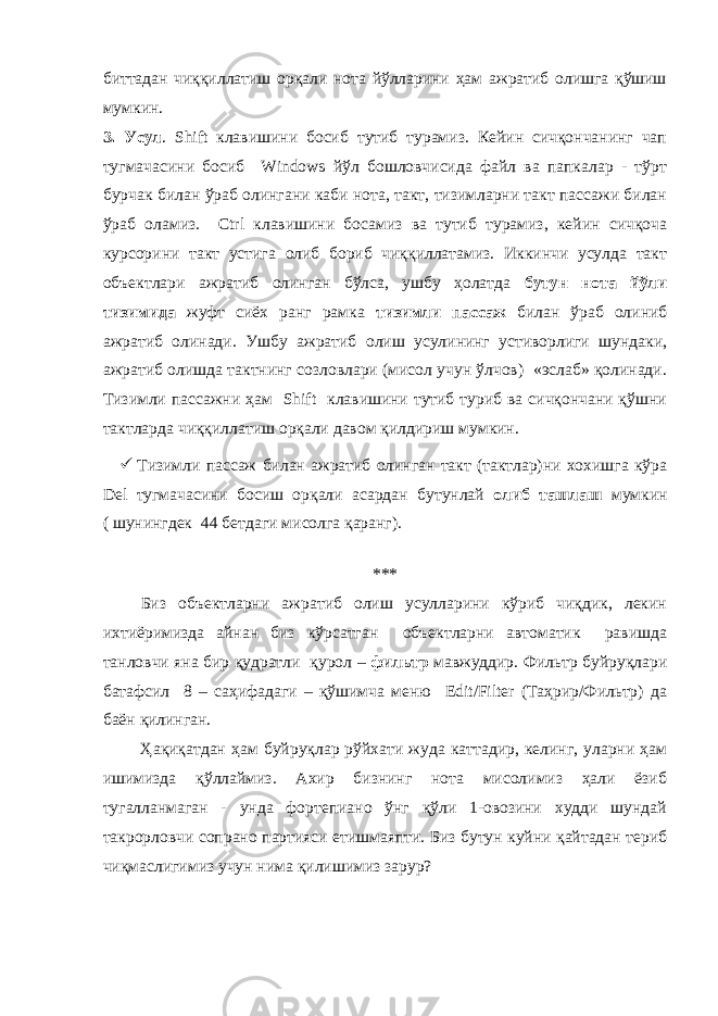 биттадан чиққиллатиш орқали нота йўлларини ҳам ажратиб олишга қўшиш мумкин. 3. Усул . Shift клавишини босиб тутиб турамиз. Кейин сичқончанинг чап тугмачасини босиб Windows йўл бошловчисида файл ва папкалар - тўрт бурчак билан ўраб олингани каби нота, такт, тизимларни такт пассажи билан ўраб оламиз. Ctrl клавишини босамиз ва тутиб турамиз, кейин сичқоча курсорини такт устига олиб бориб чиққиллатамиз. Иккинчи усулда такт объектлари ажратиб олинган бўлса, ушбу ҳолатда бутун нота йўли тизимида жуфт сиёх ранг рамка тизимли пассаж билан ўраб олиниб ажратиб олинади. Ушбу ажратиб олиш усулининг устиворлиги шундаки, ажратиб олишда тактнинг созловлари (мисол учун ўлчов) «эслаб» қолинади. Тизимли пассажни ҳам Shift клавишини тутиб туриб ва сичқончани қўшни тактларда чиққиллатиш орқали давом қилдириш мумкин.  Тизимли пассаж билан ажратиб олинган такт (тактлар)ни хохишга кўра Del тугмачасини босиш орқали асардан бутунлай олиб ташлаш мумкин ( шунингдек 44 бетдаги мисолга қаранг). *** Биз объектларни ажратиб олиш усулларини кўриб чиқдик, лекин ихтиёримизда айнан биз кўрсатган объектларни автоматик равишда танловчи яна бир қудратли қурол – фильтр мавжуддир. Фильтр буйруқлари батафсил 8 – саҳифадаги – қўшимча меню Edit/Filter (Таҳрир/Фильтр) да баён қилинган. Ҳақиқатдан ҳам буйруқлар рўйхати жуда каттадир, келинг, уларни ҳам ишимизда қўллаймиз. Ахир бизнинг нота мисолимиз ҳали ёзиб тугалланмаган - унда фортепиано ўнг қўли 1-овозини худди шундай такрорловчи сопрано партияси етишмаяпти. Биз бутун куйни қайтадан териб чиқмаслигимиз учун нима қилишимиз зарур? 