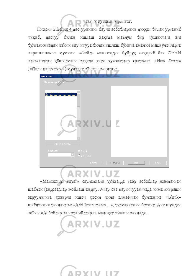 Янги ҳужжат яратиш . Ниҳоят Sibelius 4 дастурининг барча асбобларини диққат билан ўрганиб чиқиб, дастур билан ишлаш ҳақида маълум бир тушинчага эга бўлганимиздан кейин партитура билан ишлаш бўйича амалий машғулотларга киришишимиз мумкин. «Файл» менюсидан буйруқ чақириб ёки Ctrl+N клавишлари қўшилмаси орқали янги ҳужжатлар яратамиз. «New Score» («Янги партитура») мулоқат ойнаси очилади: « Manuscript Paper » с арлавҳали рўйхатда таёр асбоблар жамланган шаблон (андоза)лар жойлашгандир. Агар сиз партитурангизда нима янграши зарурлигига ҳозирча ишоч ҳосил қила олмаётган бўлсангиз «Blank» шаблонини танланг ва «Add Instruments…», тугмачасини босинг. Ана шундан кейин «Асбоблар ва нота йўллари» мулоқат ойнаси очилади. 