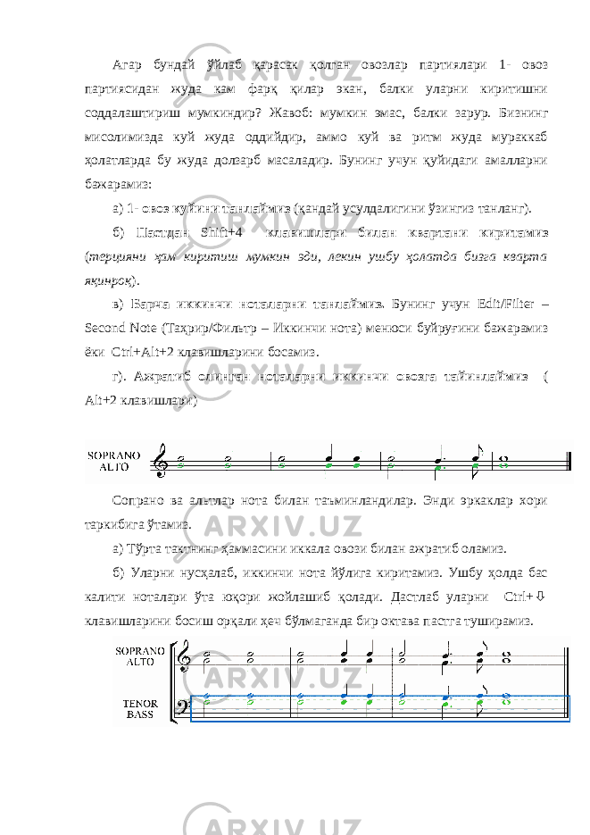 Агар бундай ўйлаб қарасак қолган овозлар партиялари 1- овоз партиясидан жуда кам фарқ қилар экан, балки уларни киритишни соддалаштириш мумкиндир ? Жавоб : мумкин эмас, балки зарур. Бизнинг мисолимизда куй жуда оддийдир, аммо куй ва ритм жуда мураккаб ҳолатларда бу жуда долзарб масаладир. Бунинг учун қуйидаги амалларни бажарамиз: а) 1 - овоз куйини танлаймиз (қандай усулдалигини ўзингиз танланг). б) Пастдан Shift+4 клавишлари билан квартани киритамиз ( терцияни ҳам киритиш мумкин эди, лекин ушбу ҳолатда бизга кварта яқинроқ ). в) Барча иккинчи ноталарни танлаймиз . Бунинг учун Edit / Filter – Second Note ( Таҳрир /Фильтр – Иккинчи нот а ) менюси буйруғини бажарамиз ёки Ctrl + Alt +2 клавишларини босамиз . г) . Ажратиб олинган ноталарни иккинчи овозга тайинлаймиз ( Alt +2 клавишлари ) Сопрано ва альтлар нота билан таъминландилар. Энди эркаклар хори таркибига ўтамиз. а) Тўрта тактнинг ҳаммасини иккала овози билан ажратиб оламиз. б) Уларни нусҳалаб, иккинчи нота йўлига киритамиз. Ушбу ҳолда бас калити ноталари ўта юқори жойлашиб қолади. Дастлаб уларни Ctrl+ ò клавишларини босиш орқали ҳеч бўлмаганда бир октава пастга туширамиз. 