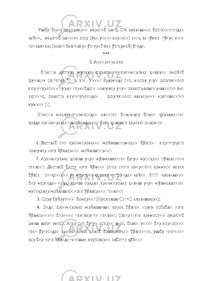 Ушбу барча опци яларни ажратиб олиб, ОК клавишини босганингиздан кейин, ажратиб олинган асар (ёки унинг парчаси) аниқ ва тўппа- тўғри янги тоналликка (калит белгилари ўзгариб ёки ўзгармай) ўтади. *** 6 . Аранжировка Sibelius дастури мусиқа асарларини аранжировк а қилувчи ажойиб функция (Arrange Ô ) га эга . Унинг ёрдамида сиз, мисол учун фортепиано партитурасини турли таркибдаги чолғулар учун оркестрлаштиришингиз ёки аксинча, оркестр партитурасидан фортепиано клавирини яратишингиз мумкин (!) Sibelius маълумотномасидан олинган билимлар билан қуролланган ҳолда аранжировка тамойилларини баён қилишга ҳаракат қиламиз: 1. Дастлаб сиз аранжировкани жойлаштирмоқчи бўлган партитурага чолғулар нота йўлларини жойлаштиринг. 2. Аранжировка қилиш учун мўлжалланган бутун мусиқани тўлалигича танланг: Дастлаб битта нота йўлини (агар сизга охиригача ҳаммаси керак бўлса - сичқончани уч марта чиққиллатинг) ундан кейин Shift- клавишини бир мартадан чиққилатиш орқали аранжировка қилиш учун мўлжалланган мусиқалар жойлашган нота йўлларини танланг; 3. Copy буйруғини бажаринг (Нусхалаш Ctrl+C клавишлари); 4. Энди аранжировка жойлашиши керак бўлган чолғу асбобли нота йўлларининг биринчи тактларини танланг, (охиригача ҳаммасини ажратиб олиш шарт эмас). Агар сиз бутун асарни эмас, балки унинг бир парчасини такт ўртасидан аранжировка қилиб бошламоқчи бўлсангиз, ушбу тактнинг ҳар бир нота йўлида тегишли паузаларни албатта қўйинг. 