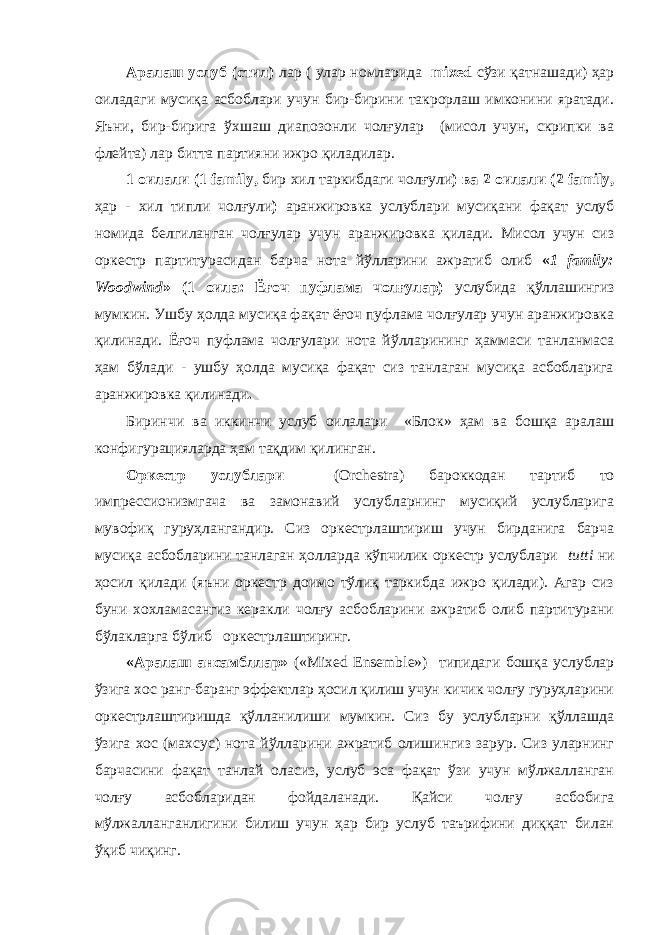 Аралаш услуб (стил) лар ( улар номларида mixed сўзи қатнашади) ҳар оиладаги мусиқа асбоблари учун бир-бирини такрорлаш имконини яратади. Яъни, бир-бирига ўхшаш диапозонли чолғулар (мисол учун, скрипки ва флейта) лар битта партияни ижро қиладилар. 1 оилали (1 family, бир хил таркибдаги чолғули ) ва 2 оилали (2 family, ҳар - хил типли чолғули ) аранжировка услублари мусиқани фақат услуб номида белгиланган чолғулар учун аранжировка қилади. Мисол учун сиз оркестр партитурасидан барча нота йўлларини ажратиб олиб « 1 family: Woodwind » (1 оила: Ёғоч пуфлама чолғулар) услубида қўллашингиз мумкин. Ушбу ҳолда мусиқа фақат ёғоч пуфлама чолғулар учун аранжировка қилинади. Ёғоч пуфлама чолғулари нота йўлларининг ҳаммаси танланмаса ҳам бўлади - ушбу ҳолда мусиқа фақат сиз танлаган мусиқа асбобларига аранжировка қилинади . Биринчи ва иккинчи услуб оилалари «Блок» ҳам ва бошқа аралаш конфигурацияларда ҳам тақдим қилинган. Оркестр услублари (Orchestra) бароккодан тартиб то импрессионизмгача ва замонавий услубларнинг мусиқий услубларига мувофиқ гуруҳлангандир. Сиз оркестрлаштириш учун бирданига барча мусиқа асбобларини танлаган ҳолларда кўпчилик оркестр услублари tutti ни ҳосил қилади (яъни оркестр доимо тўлиқ таркибда ижро қилади). Агар сиз буни хохламасангиз керакли чолғу асбобларини ажратиб олиб партитурани бўлакларга бўлиб оркестрлаштиринг. «Аралаш ансамбллар» («Mixed Ensemble») типидаги бошқа услублар ўзига хос ранг-баранг эффектлар ҳосил қилиш учун кичик чолғу гуруҳларини оркестрлаштиришда қўлланилиши мумкин. Сиз бу услубларни қўллашда ўзига хос (махсус) нота йўлларини ажратиб олишингиз зарур. Сиз уларнинг барчасини фақат танлай оласиз, услуб эса фақат ўзи учун мўлжалланган чолғу асбобларидан фойдаланади. Қайси чолғу асбобига мўлжалланганлигини билиш учун ҳар бир услуб таърифини диққат билан ўқиб чиқинг. 