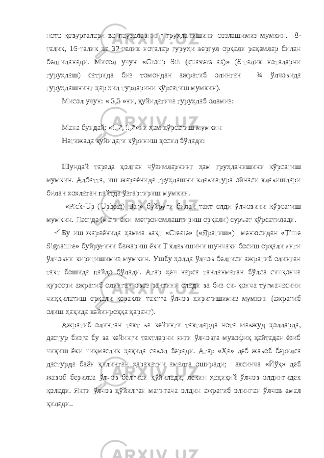 нота қовурғалари ва паузаларнинг груҳланишини созлашимиз мумкин. 8- талик, 16-талик ва 32-талик ноталар гуруҳи вергул орқали рақамлар билан белгиланади. Мисол учун «Group 8th (quavers as)» (8-талик ноталарни гуруҳлаш) сатрида биз томондан ажратиб олинган ¾ ўлчовида гуруҳлашнинг ҳар хил турларини кўрсатиш мумкин). Мисол учун: « 3,3 » ни , қуйидагича гуруҳлаб оламиз : Мана бундай : « 1,2, 1,2 » ни ҳам кўрсатиш мумкин Натижада қуйидаги кўриниш ҳосил бўлади: Шундай тарзда қолган чўзимларнинг ҳам груҳланишини кўрсатиш мумкин. Албатта, иш жараёнида груҳлашни клавиатура ойнаси клавишлари билан хохлаган пайтда ўзгартириш мумкин. «Pick-Up (Upbeat) Bar» буйруғи билан такт олди ўлчовини кўрсатиш мумкин. Пастда (матн ёки метрономлаштириш орқали) суръат кўрсатилади.  Бу иш жараёнида ҳамма вақт «Create» («Яратиш») менюсидан «Time Signature» буйруғини бажариш ёки Т клавишини шунчаки босиш орқали янги ўлчовни киритишимиз мумкин. Ушбу ҳолда ўлчов белгиси ажратиб олинган такт бошида пайдо бўлади. Агар ҳеч нарса танланмаган бўлса сичқонча курсори ажратиб олинган овоз рангини олади ва биз сичқонча тугмачасини чиққилатиш орқали керакли тактга ўлчов киритишимиз мумкин (ажратиб олиш ҳақида кейинроққа қаранг). Ажратиб олинган такт ва кейинги тактларда нота мавжуд ҳолларда, дастур бизга бу ва кейинги тактларни янги ўлчовга мувофиқ қайтадан ёзиб чиқиш ёки чиқмаслик ҳақида савол беради. Агар «Ҳа» деб жавоб берилса дастурда баён қилинган ҳаракатни амалга оширади; аксинча «Йўқ» деб жавоб берилса ўлчов белгиси қўйилади, лекин ҳақиқий ўлчов олдингидек қолади. Янги ўлчов қўйилган матнгача олдин ажратиб олинган ўлчов амал қилади.. 