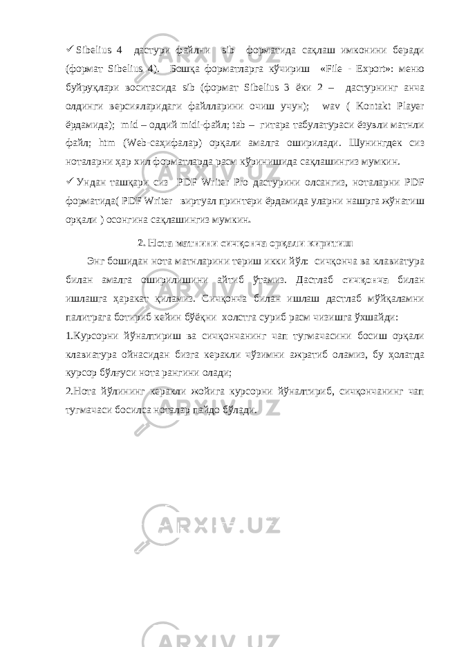  Sibelius 4 дастури файлни sib форматида сақлаш имконини беради (формат Sibelius 4). Бошқа форматларга кўчириш «File - Export»: меню буйруқлари воситасида sib (формат Sibelius 3 ёки 2 – дастурнинг анча олдинги версияларидаги файлларини очиш учун); wav ( Kontakt Player ёрдамида); mid – оддий midi-файл; tab – гитара табулатураси ёзувли матнли файл; htm (Web-саҳифалар) орқали амалга оширилади. Шунингдек сиз ноталарни ҳар хил форматларда расм кўринишида сақлашингиз мумкин.  Ундан ташқари сиз PDF Writer Pro дастурини олсангиз, ноталарни PDF форматида( PDF Writer виртуал принтери ёрдамида уларни нашрга жўнатиш орқали ) осонгина сақлашингиз мумкин . 2. Нота матнини сичқонча орқали киритиш Энг бошидан нота матнларини териш икки йўл: сичқонча ва клавиатура билан амалга оширилишини айтиб ўтамиз. Дастлаб сичқонча билан ишлашга ҳаракат қиламиз. Сичқонча билан ишлаш дастлаб мўйқаламни палитрага ботириб кейин бўёқни холстга суриб расм чизишга ўхшайди: 1.Курсорни йўналтириш ва сичқончанинг чап тугмачасини босиш орқали клавиатура ойнасидан бизга керакли чўзимни ажратиб оламиз, бу ҳолатда курсор бўлғуси нота рангини олади; 2.Нота йўлининг керакли жойига курсорни йўналтириб, сичқончанинг чап тугмачаси босилса ноталар пайдо бўлади. 