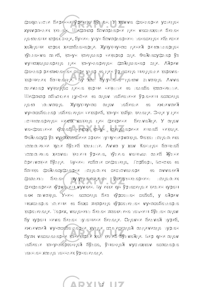 факул ь тети биринчи ўринда бўлган. У ҳ амма фанларни устидан хукмронлик қилган. Шифокор беморларни дин масла ҳ ати билан даволаши керак энди , бунинг учун беморларнинг танасидан иблисни ҳ айдаши керак ҳисобланарди . Ҳуқуқшунос диний ривоятлардан қўлланма олиб , қонун қоидалар чиқарар эди. Файласуфлар ўз мушо ҳа даларида дин қонунларидан фойдаланар эди. Айрим фанлар ривожланган сари улар ва дин ўртасида шиддатли қарама- қаршилик бошланди. Бу ҳ ол бугунгача давом этмоқда. А мма оли м лар муқаддас динга қарши чиқяпти ва ғалаба қозонияпти. Шифокор объектив дунёни ва одам табиатини ўрганиш асосида дав о топмоқда. Хуқуқшунос одам табиати ва и ж тимоий муносабатлар табиатидан чиқариб , қон у н қабул қилади. Энди у дин пешволаридан никоҳ хақида дин фикрини билмай ди . У одам манфаатини кўзлаб нико ҳ қонун қоидаларини ишла б чиқади. Ф айласуф ўз муло ҳ азасини эркин ту шунтирмоқда . Фақат педагогика теологияни қули бўлиб қоляпти . А ммо у ҳам Кантдан бошлаб теологияга ҳ измат қилиш ўрнига , қўлига машъал олиб йўлни ёритмоқчи бўлди. Бун инг исбот и сифатида, Герба р т , Бенека ва бошқа файласуфларни педагогик системалари ва оммавий фаолият билан шуғулланадиган ўқитувчиларнинг педагогик фикрлари ни кўрматиш мумкин. Б у икки куч ўртасидаги қизғин кураш авж олмоқда. Унинг асосида биз кўрсатган сабаб , у айрим шахс ларга тегиши ва ба ҳ с юқорида кўрсатилган муносабатларга қаратилади. Тарих, маданият билан юзакигина таъниш бўлган одам бу кураш нима б ил ан тугашини би л ади. Одамни билмай туриб , ижтимоий муносабатларни худди севгисиздай олдимизда турган буюк масала лар ни қониқарли ҳал қилиб бўлмайди. Бир куни о дам табиати қон у нлар қандай бўлса, ўшандай муста ҳ кам асосларга таянган холда танчлик ўрнатилади. 10 