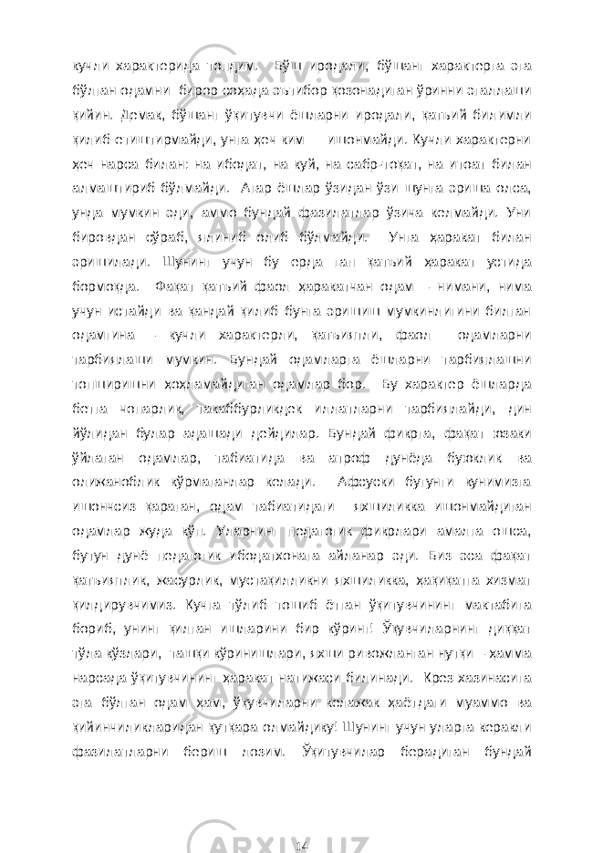 кучли характерида топдим. Бўш иродали , бўшанг характерга эга бўлган одамни бирор со ҳ ада эътибор қозонадиган ўринни эгаллаши қийин. Демак , бўшанг ўқитувчи ёшларни иродали, қатъий бил и мли қилиб етиштирмайди, унга ҳ еч ким ишонмайди. Кучли характерни ҳ еч нарса билан : на ибодат , на куй, на сабр - тоқат, на итоат билан алмаштириб бўлмайди . Агар ёшлар ўзид а н ўзи шунга эриша олса, унда мумкин эди, аммо бундай фазилатлар ўзича келмайди. Уни бировдан сўраб , ялиниб олиб бўлмайди. Унга ҳ аракат билан эришилади. Шунинг учун бу ерда гап қат ъ ий ҳ аракат устида бормоқда. Фақат қатъий фаол ҳ аракатчан одам – нимани, нима учун истайди ва қандай қилиб бунга эришиш мумкинлигини билган одамгина – кучли характерли, қатъиятли, фаол одамларни тарбиялаши мумкин. Бундай одамларга ёшларни тарбиялашни топширишни ҳ о ҳ ламайдиган одамлар бор. Бу характер ёшларда бетга чопарлик , такаббурликдек иллатларни тарбиялайди , д ин йўлидан булар адашади дейдилар. Бундай фикрга , фақат юзаки ўйлаган одамлар , табиатида ва атроф дунёда буюк лик ва олижанобл и к кўрмаганлар келади. Афсуски бугунги кунимизга ишончсиз қараган , одам табиатида ги яхшиликка ишонмайдиган одамлар жуда кўп. Уларнинг педагогик фикрлари амалга ошса, бутун дунё педагогик ибодатхонага айланар эди. Биз эса фақат қатъиятлик, жасурлик , мустақилликни яхшиликка, ҳ ақиқатга хизмат қилдирувчимиз. Кучга тўлиб тошиб ётган ўқитувчининг мактабига бориб , унинг қилган ишларини бир кўринг! Ўқувчиларнинг диққат тўла кўзлари, ташқи кўринишлари , яхши ривожланган нутқи – ҳамма нарсада ўқитувчининг ҳ аракат натижаси билинади. Крез хазинасига эга бўлган одам ҳам , ўқувчиларни келажак ҳаёт даги муаммо ва қийинчиликларидан қутқар а олмайдику! Шунинг учун уларга керакли фазилатларни бериш лозим. Ў қитувчилар берадиган бундай 14 