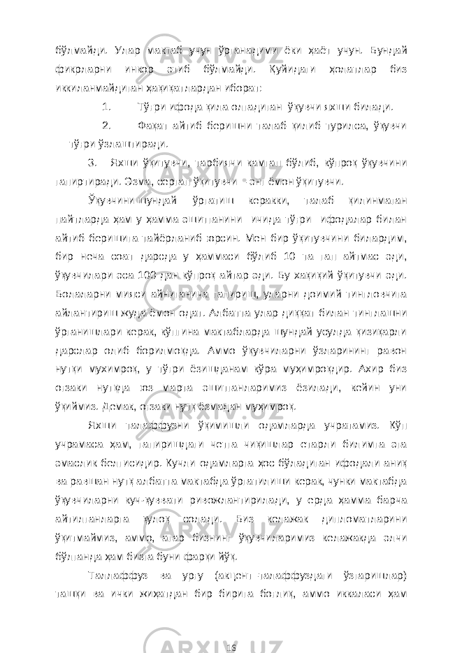 бўлмайди. Улар мактаб учун ўрганадими ёки ҳаёт учун. Бундай фикрларни инкор этиб бўлмайди. Қуйидаги ҳолатлар биз иккиланмайдиган ҳақиқатлардан иборат: 1. Тўғри ифода қила олгадиган ўқувчи яхши билади. 2. Фақат айтиб беришни талаб қилиб турилса, ўқувчи тўғри ўзлаштиради. 3. Яхши ўқитувчи, тарбиячи камгап бўлиб, кўпроқ ўқувчини гапиртиради. Эзма, сергап ўқитувчи – энг ёмон ўқитувчи. Ўқувчини шундай ўргатиш керакки, талаб қилинмаган пайтларда ҳам у ҳамма эшитганини ичида тўғри ифодалар билан айтиб беришига тайёрланиб юрсин. Мен бир ўқитувчини билардим, бир неча соат дарсда у ҳаммаси бўлиб 10 та гап айтмас эди, ўқувчилари эса 100 дан кўпроқ айтар эди. Бу хақиқий ўқитувчи эди. Болаларни мияси айниганича гапириш, уларни доимий тингловчига айлантириш жуда ёмон одат. Албатта улар диққат билан тинглашни ўрганишлари керак, кўпгина мактабларда шундай усулда қизиқарли дарслар олиб борилмоқда. Аммо ўқувчиларни ўзларининг равон нутқи мухимроқ, у тўғри ёзишданам кўра муҳимроқдир. Ахир биз оғзаки нутқда юз марта эшитганларимиз ёзилади, кейин уни ўқиймиз. Демак, оғзаки нутқ ёзмадан муҳимроқ. Яхши талаффузни ўқимишли одамларда учратамиз. Кўп учрамаса ҳам, гапиришдаги четга чиқишлар етарли билимга эга эмаслик белгисидир. Кучли одамларга ҳос бўладиган ифодали аниқ ва равшан нутқ албатта мактабда ўргатилиши керак, чунки мактабда ўқувчиларни куч-қуввати ривожлантирилади, у ерда ҳамма барча айтилганларга қулоқ солади. Биз келажак дипломатларини ўқитмаймиз, аммо, агар бизнинг ўқувчиларимиз келажакда элчи бўлганда ҳам бизга буни фарқи йўқ. Таллаффуз ва урғу (акцент–талаффуздаги ўзгаришлар) ташқи ва ички жиҳатдан бир бирига боғлиқ, аммо иккаласи ҳам 16 