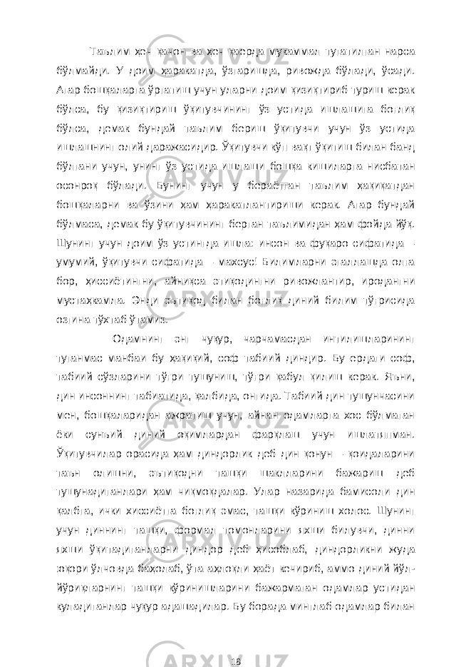 Таълим ҳеч қачон ва ҳеч қаерда мукаммал тугатилган нарса бўлмайди. У доим ҳаракатда, ўзгаришда, ривожда бўлади, ўсади. Агар бошқаларга ўргатиш учун уларни доим қизиқтириб туриш керак бўлса, бу қизиқтириш ўқитувчининг ўз устида ишлашига боғлиқ бўлса, демак бундай таълим бериш ўқитувчи учун ўз устида ишлашнинг олий даражасидир. Ўқитувчи кўп вақт ўқитиш билан банд бўлгани учун, унинг ўз устида ишлаши бошқа кишиларга нисбатан осонроқ бўлади. Бунинг учун у бераётган таълим ҳақиқатдан бошқаларни ва ўзини ҳам ҳаракатлантириши керак. Агар бундай бўлмаса, демак бу ўқитувчининг берган таълимидан ҳам фойда йўқ. Шунинг учун доим ўз устингда ишла: инсон ва фуқаро сифатида – умумий, ўқитувчи сифатида – махсус! Билимларни эгаллашда олға бор, ҳиссиётингни, айниқса этиқодингни ривожлантир, иродангни мустаҳкамла. Энди эътиқод билан боғлиқ диний билим тўғрисида озгина тўхтаб ўтамиз. Одамнинг энг чуқур, чарчамасдан интилишларининг туганмас манбаи бу ҳақиқий, соф табиий диндир. Бу ердаги соф, табиий сўзларини тўғри тушуниш, тўғри қабул қилиш керак. Яъни, дин инсоннинг табиатида, қалбида, онгида. Табиий дин тушунчасини мен, бошқаларидан ажратиш учун, айнан одамларга хос бўлмаган ёки сунъий диний оқимлардан фарқлаш учун ишлатяпман. Ўқитувчилар орасида ҳам диндорлик деб дин қонун – қоидаларини таън олишни, эътиқодни ташқи шаклларини бажариш деб тушунадиганлари ҳам чиқмоқдалар. Улар назарида бамисоли дин қалбга, ички хиссиётга боғлиқ эмас, ташқи кўриниш холос. Шунинг учун диннинг ташқи, формал томонларини яхши билувчи, динни яхши ўқитадиганларни диндор деб ҳисоблаб, диндорликни жуда юқори ўлчовда баҳолаб, ўта аҳлоқли ҳаёт кечириб, аммо диний йўл- йўриқларнинг ташқи кўринишларини бажармаган одамлар устидан куладиганлар чуқур адашадилар. Бу борада минглаб одамлар билан 18 