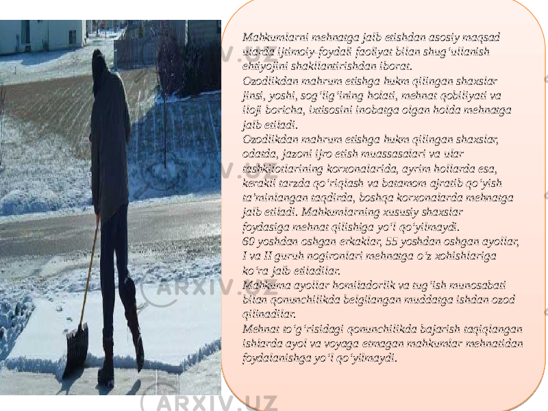 Mahkumlarni mehnatga jalb etishdan asosiy maqsad ularda ijtimoiy-foydali faoliyat bilan shug‘ullanish ehtiyojini shakllantirishdan iborat. Ozodlikdan mahrum etishga hukm qilingan shaxslar jinsi, yoshi, sog‘lig‘ining holati, mehnat qobiliyati va iloji boricha, ixtisosini inobatga olgan holda mehnatga jalb etiladi. Ozodlikdan mahrum etishga hukm qilingan shaxslar, odatda, jazoni ijro etish muassasalari va ular tashkilotlarining korxonalarida, ayrim hollarda esa, kerakli tarzda qo‘riqlash va batamom ajratib qo‘yish ta’minlangan taqdirda, boshqa korxonalarda mehnatga jalb etiladi. Mahkumlarning xususiy shaxslar foydasiga mehnat qilishiga yo‘l qo‘yilmaydi. 60 yoshdan oshgan erkaklar, 55 yoshdan oshgan ayollar, I va II guruh nogironlari mehnatga o‘z xohishlariga ko‘ra jalb etiladilar. Mahkuma ayollar homiladorlik va tug‘ish munosabati bilan qonunchilikda belgilangan muddatga ishdan ozod qilinadilar. Mehnat to‘g‘risidagi qonunchilikda bajarish taqiqlangan ishlarda ayol va voyaga etmagan mahkumlar mehnatidan foydalanishga yo‘l qo‘yilmaydi.01 0C 110E 22 16 07 16 22 14 06 051112 06 16 1C 28 30 0514 01 15 0F 01 07 1C 