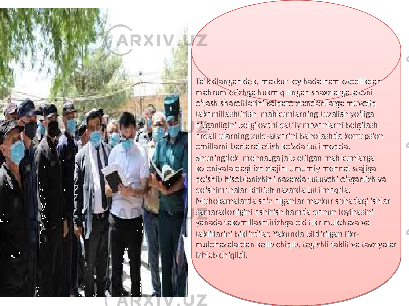 Ta’kidlanganidek, mazkur loyihada ham ozodlikdan mahrum etishga hukm qilingan shaxslarga jazoni o‘tash sharoitlarini xalqaro standartlarga muvofiq takomillashtirish, mahkumlarning tuzalish yo‘liga o‘tganligini belgilovchi qat’iy mezonlarni belgilash orqali ularning xulq-atvorini baholashda korrupsion omillarni bartaraf etish ko‘zda tutilmoqda. Shuningdek, mehnatga jalb etilgan mahkumlarga koloniyalardagi ish stajini umumiy mehnat stajiga qo‘shib hisoblanishini nazarda tutuvchi o‘zgartish va qo‘shimchalar kiritish nazarda tutilmoqda. Muhokamalarda so‘z olganlar mazkur sohadagi ishlar samaradorligini oshirish hamda qonun loyihasini yanada takomillashtirishga oid fikr-mulohaza va takliflarini bildirdilar. Yakunda bildirilgan fikr- mulohazalardan kelib chiqib, tegishli taklif va tavsiyalar ishlab chiqildi.2E 0F 02 13 02 02 02 01 18 1602 1602 1D 14 08 13 0F 06 