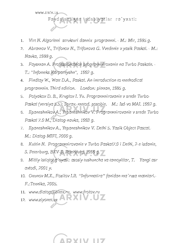 www.arxiv.uz F o y d a l a n i l g a n a d a b i y o t l a r r o ` y x a t i : 1. Virt N. Algoritmi strukturi dannix programmi. - M.: Mir, 1985 g. 2. Abramov V., Trifonov N., Trifonova G. Vvedenie v yazik Paskal. - M.: Nauka, 1988 g. 3. Faysman A. Professionalnoe programmirovanie na Turbo Paskale. - T.: &#34;Infomeks Korporeyshn&#34;, 1992 g. 4. Findlay W., Watt D.A., Paskal. An introduction to methodical programmin. Third edition. – London: pitman, 1985 g . 5. Polyakov D. B., Kruglov I. Yu. Programmirovanie v srede Turbo- Paskal (versiya 5.5): Sprav.-metod. posobie. – M.: Izd-vo MAI. 1992 g. 6. Epaneshnikov A., Yepaneshnikov V. Programmirovanie v srede Turbo Paskal 7.0 M., Dialog-nauka, 1993 g. 7. Epaneshnikov A., Yepaneshnikov V. Delhi 5. Yazik Object Pascal. – M .: Dialog - MIFI , 2000 g . 8. Kultin N. Programmirovanie v Turbo Paskal 7.0 i Delhi , 2-e izdanie, S. Peterburg, BXV-S. Peterburg, 1999 g. 9. Milliy istiqlol g`oyasi: asosiy tushuncha va tamoyillar, T. – Yangi asr avlodi, 2001 y. 10. Oxunov M.X., Fozilov I.R. “Informatira” fanidan ma`ruza matnlari.- F.:Texnika, 2005. 11. www.dialog@bitex.ru , www.frolov.ru 12. www.ziyonet.uz 