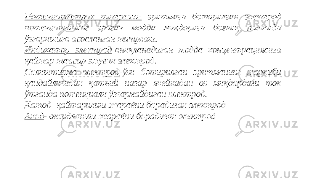 Потенциометрик титрлаш- эритмага ботирилган электрод потенциалининг эриган модда миқдорига боғлиқ равишда ўзгаришига асосланган титрлаш. Индикатор электрод -аниқланадиган модда концентрациясига қайтар таъсир этувчи электрод. Солиштирма электрод -ўзи ботирилган эритманинг таркиби қандайлигидан қатъий назар ячейкадан оз миқдордаги ток ўтганда потенциали ўзгармайдиган электрод. Катод - қайтарилиш жараёни борадиган электрод. Анод - оксидланиш жараёни борадиган электрод.   