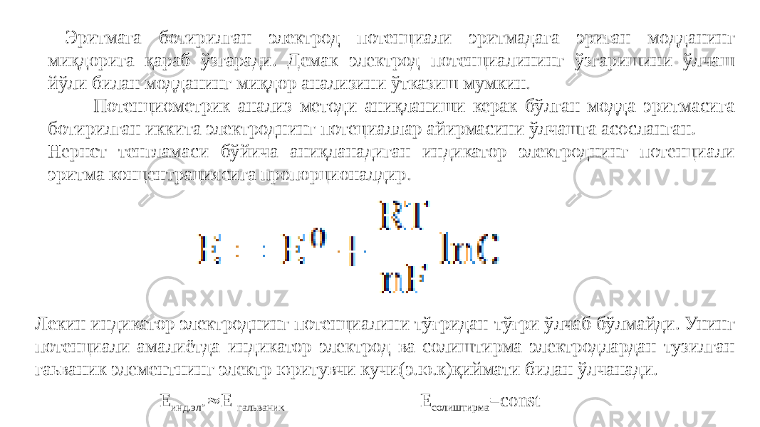  Эритмага ботирилган электрод потенциали эритмадага эриган модданинг миқдорига қараб ўзгаради. Демак электрод потенциалининг ўзгаришини ўлчаш йўли билан модданинг миқдор анализини ўтказиш мумкин. Потенциометрик анализ методи аниқланиши керак бўлган модда эритмасига ботирилган иккита электроднинг потециаллар айирмасини ўлчашга асосланган. Нернст тенгламаси бўйича аниқланадиган индикатор электроднинг потенциали эритма концентрациясига пропорционалдир. Лекин индикатор электроднинг потенциалини тўғридан-тўғри ўлчаб бўлмайди. Унинг потенциали амалиётда индикатор электрод ва солиштирма электродлардан тузилган гаьваник элементнинг электр юритувчи кучи(э.ю.к)қиймати билан ўлчанади. Е инд.эл .  Е гальваник Е солиштирма =const 