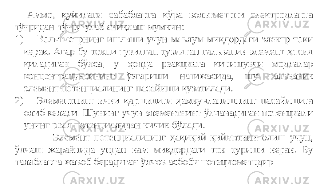 Аммо, қуйидаги сабабларга кўра вольтметрни электродларга тўғридан-тўғри улаб аниқлаш мумкин: 1) Вольтметрнинг ишлаши учун маълум миқдордаги электр токи керак. Агар бу токни тузилган тузилган гальваник элемент ҳосил қиладиган бўлса, у ҳолда реакцияга киришувчи моддалар концентрациясининг ўзгариши натижасида, шу гальваник элемент потенциалининг пасайиши кузатилади. 2) Элементнинг ички қаршилиги ҳамкучланишнинг пасайишига олиб келади. Шунинг учун элементнинг ўлчанадиган потенциали унинг реал потенциалидан кичик бўлади. Элемент потенциалининг ҳақиқий қийматини олиш учун, ўлчаш жараёнида ундан кам миқдордаги ток туриши керак. Бу талабларга жавоб берадиган ўлчов асбоби потециометрдир. 