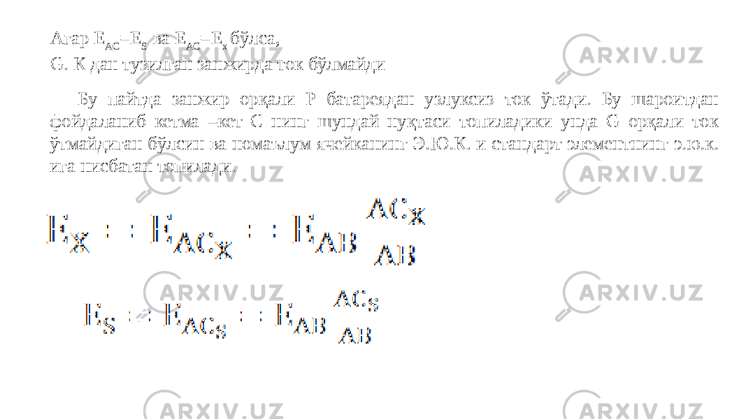 Агар Е АС =E S ва Е АС =Е х бўлса, G. К дан тузилган занжирда ток бўлмайди Бу пайтда занжир орқали Р батареядан узлуксиз ток ўтади. Бу шароитдан фойдаланиб кетма –кет С нинг шундай нуқтаси топиладики унда G орқали ток ўтмайдиган бўлсин ва номаълум ячейканинг Э.Ю.К. и стандарт элементнинг э.ю.к. ига нисбатан топилади.   