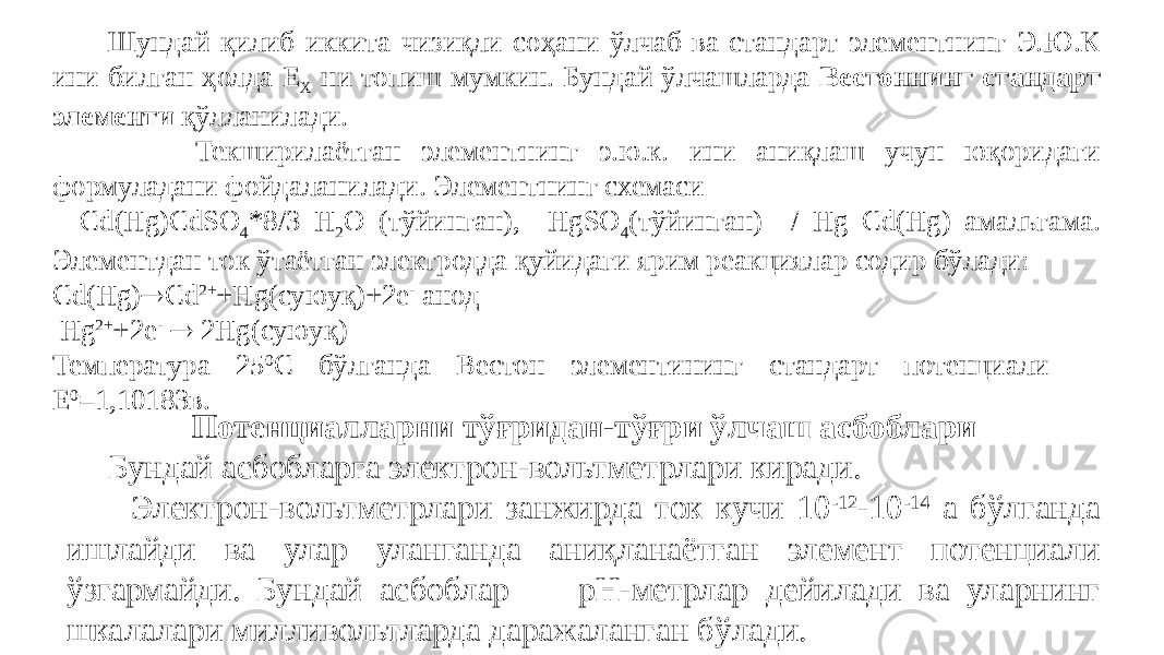  Шундай қилиб иккита чизиқли соҳани ўлчаб ва стандарт элементнинг Э.Ю.К ини билган ҳолда Е Х ни топиш мумкин. Бундай ўлчашларда Вестоннинг стандарт элементи қўлланилади. Текширилаётган элементнинг э.ю.к. ини аниқлаш учун юқоридаги формуладани фойдаланилади. Элементнинг схемаси Cd(Hg)CdSO 4 *8/3 H 2 O (тўйинган), HgSO 4 (тўйинган) / Hg Cd(Hg) амальгама. Элементдан ток ўтаётган электродда қуйидаги ярим реакциялар содир бўлади: Cd(Hg)  Cd 2+ +Hg(суюуқ)+2e - анод Hg 2+ +2e -  2Hg(суюуқ) Температура 25 0 С бўлганда Вестон элементининг стандарт потенциали Е 0 =1,10183в. Потенциалларни тўғридан-тўғри ўлчаш асбоблари Бундай асбобларга электрон-вольтметрлари киради. Электрон-вольтметрлари занжирда ток кучи 10 -12 -10 -14 а бўлганда ишлайди ва улар уланганда аниқланаётган элемент потенциали ўзгармайди. Бундай асбоблар pH-метрлар дейилади ва уларнинг шкалалари милливольтларда даражаланган бўлади. 