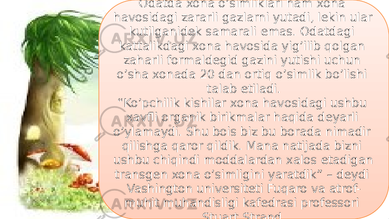 16Odatda xona o’simliklari ham xona havosidagi zararli gazlarni yutadi, lekin ular kutilganidek samarali emas. Odatdagi kattalikdagi xona havosida yig’ilib qolgan zaharli formaldegid gazini yutishi uchun o’sha xonada 20 dan ortiq o’simlik bo’lishi talab etiladi. “ Ko’pchilik kishilar xona havosidagi ushbu xavfli organik birikmalar haqida deyarli o’ylamaydi. Shu bois biz bu borada nimadir qilishga qaror qildik. Mana natijada bizni ushbu chiqindi moddalardan xalos etadigan transgen xona o’simligini yaratdik” – deydi Vashington universiteti Fuqaro va atrof- muhit muhandisligi kafedrasi professori Stuart Strand. 44 09 1F 1F 14 10 11 32 23 12 10 1C 0A 11 2F 15 3E 