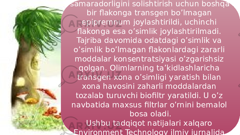 19Shu bilan birga jarayonning samaradorligini solishtirish uchun boshqa bir flakonga transgen bo’lmagan epipremnum joylashtirildi, uchinchi flakonga esa o’simlik joylashtirilmadi. Tajriba davomida odatdagi o’simlik va o’simlik bo’lmagan flakonlardagi zararli moddalar konsentratsiyasi o’zgarishsiz qolgan. Olimlarning ta’kidlashlaricha transgen xona o’simligi yaratish bilan xona havosini zaharli moddalardan tozalab turuvchi biofiltr yaratildi. U o’z navbatida maxsus filtrlar o’rnini bemalol bosa oladi. Ushbu tadqiqot natijalari xalqaro Environment Technology ilmiy jurnalida chop etildi . 3E09 05 0F 07 4E03 01 10 1510 1C10 11 12 11 04 0F10 47 4D 27 