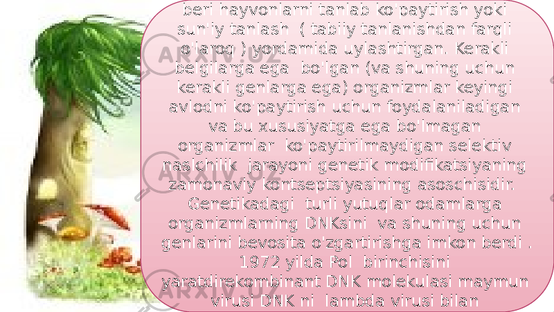 25Odamlar eramizdan avvalgi 12 000 yildan beri hayvonlarni tanlab ko&#39;paytirish yoki sun&#39;iy tanlash ( tabiiy tanlanishdan farqli o&#39;laroq ) yordamida uylashtirgan. Kerakli belgilarga ega bo&#39;lgan (va shuning uchun kerakli genlarga ega) organizmlar keyingi avlodni ko&#39;paytirish uchun foydalaniladigan va bu xususiyatga ega bo&#39;lmagan organizmlar ko&#39;paytirilmaydigan selektiv naslchilik jarayoni genetik modifikatsiyaning zamonaviy kontseptsiyasining asoschisidir. Genetikadagi turli yutuqlar odamlarga organizmlarning DNKsini va shuning uchun genlarini bevosita o&#39;zgartirishga imkon berdi . 1972 yilda Pol birinchisini yaratdirekombinant DNK molekulasi maymun virusi DNK ni lambda virusi bilan birlashtirganda . 44 0F 05 10 0F 1F 03 1E 10 0403 1403 2C 10 06 38 0C 1E 0F 28 