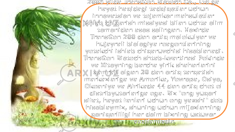 32006 yilda TransGen Biotech Co., Ltd ga hayot haqidagi tadqiqotlar uchun innovatsion va tejamkor mahsulotlar ishlab chiqarish missiyasi bilan uchta olim tomonidan asos solingan. Hozirda TransGen 200 dan ortiq molekulyar va hujayrali biologiya reagentlarining yetakchi ishlab chiqaruvchisi hisoblanadi. TransGen Biotech shtab-kvartirasi Pekinda va Xitoyning barcha yirik shaharlarini qamrab olgan 30 dan ortiq tarqatish markazlariga va Amerika, Yevropa, Osiyo, Okeaniya va Afrikada 44 dan ortiq chet el distribyutorlariga ega. Biz &#34;eng yuqori sifat, hayot fanlari uchun eng yaxshi&#34; deb hisoblaymiz, shuning uchun mijozlarning qoniqarliligi har doim bizning ustuvor vazifamizdir. 