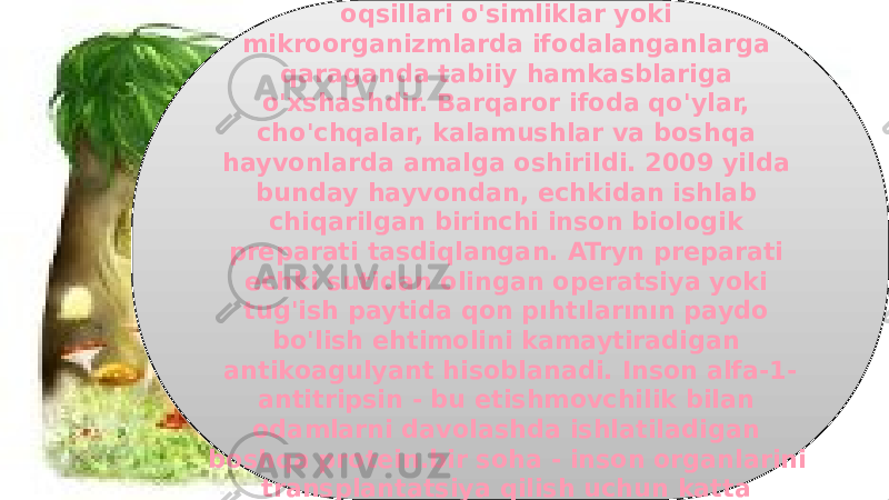 34Sutemizuvchilarda ifodalangan inson oqsillari o&#39;simliklar yoki mikroorganizmlarda ifodalanganlarga qaraganda tabiiy hamkasblariga o&#39;xshashdir. Barqaror ifoda qo&#39;ylar, cho&#39;chqalar, kalamushlar va boshqa hayvonlarda amalga oshirildi. 2009 yilda bunday hayvondan, echkidan ishlab chiqarilgan birinchi inson biologik preparati tasdiqlangan. ATryn preparati echki sutidan olingan operatsiya yoki tug&#39;ish paytida qon pıhtılarının paydo bo&#39;lish ehtimolini kamaytiradigan antikoagulyant hisoblanadi. Inson alfa-1- antitripsin - bu etishmovchilik bilan odamlarni davolashda ishlatiladigan boshqa protein.bir soha - inson organlarini transplantatsiya qilish uchun katta imkoniyatlarga ega cho&#39;chqalarni yaratish. 3A20 16 23 1F 16 18 19 25 18 2D 14 17 25 0E 0E 16 25 17 0B 