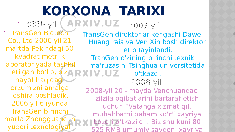 KORXONA TARIXI 2007 yil TransGen direktorlar kengashi Dawei Huang rais va Ven Xin bosh direktor etib tayinlandi. TranGen o&#39;zining birinchi texnik ma&#39;ruzasini Tsinghua universitetida o&#39;tkazdi. 2008 yil 2008-yil 20 - mayda Venchuandagi zilzila oqibatlarini bartaraf etish uchun “Vatanga xizmat qil, muhabbatni baham ko‘r” xayriya bozori o‘tkazildi . Biz shu kuni 80 525 RMB umumiy savdoni xayriya qildik. 5 2006 yil  TransGen Biotech Co., Ltd 2006 yil 21 martda Pekindagi 50 kvadrat metrlik laboratoriyada tashkil etilgan bo&#39;lib, biz hayot haqidagi orzumizni amalga oshira boshladik.  2006 yil 6 iyunda TransGen birinchi marta Zhongguancun yuqori texnologiyali korxona sifatida sertifikatlandi. 