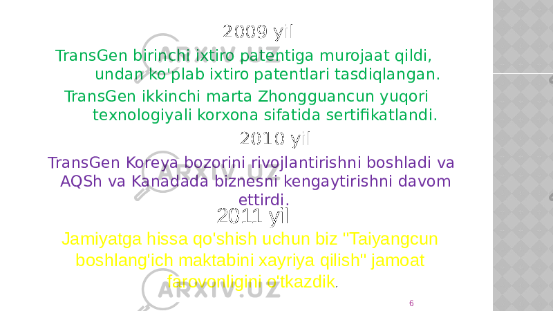  2009 yil TransGen birinchi ixtiro patentiga murojaat qildi, undan ko&#39;plab ixtiro patentlari tasdiqlangan. TransGen ikkinchi marta Zhongguancun yuqori texnologiyali korxona sifatida sertifikatlandi. 2010 yil TransGen Koreya bozorini rivojlantirishni boshladi va AQSh va Kanadada biznesni kengaytirishni davom ettirdi. 62011 yil Jamiyatga hissa qo&#39;shish uchun biz &#34;Taiyangcun boshlang&#39;ich maktabini xayriya qilish&#34; jamoat farovonligini o&#39;tkazdik . 