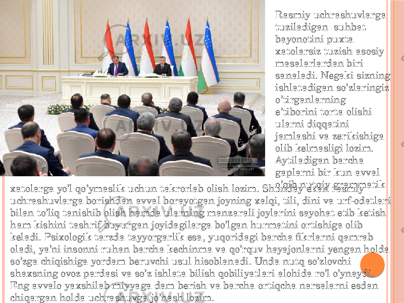 Rasmiy uchrashuvlarga tuziladigan suhbat bayonotini puxta xatolarsiz tuzish asosiy masalarlardan biri sanaladi. Negaki sizning ishlatadigan so’zlaringiz o’tirganlarning e’tiborini torta olishi ularni diqqatini jamlashi va zerikishiga olib kelmasligi lozim. Aytiladigan barcha gaplarni bir kun avval o’qib nutqiy grammatik xatolarga yo’l qo’ymaslik uchun takrorlab olish lozim. Shunday ekan rasmiy uchrashuvlarga borishdan avval borayotgan joyning xalqi, tili, dini va urf-odatlari bilan to’liq tanishib olish hamda ularning manzarali joylarini sayohat etib ketish ham kishini tashrif buyurgan joyidagilarga bo’lgan hurmatini ortishiga olib keladi. Psixologik tarzda tayyorgarlik esa, yuqoridagi barcha fikrlarni qamrab oladi, ya’ni insonni ruhan barcha kechinma va qo’rquv hayajonlarni yengan holda so’zga chiqishiga yordam beruvchi usul hisoblanadi. Unda nutq so’zlovchi shaxsning ovoz pardasi va so’z ishlata bilish qobiliyatlari alohida ro’l o’ynaydi. Eng avvalo yaxshilab miyyaga dam berish va barcha ortiqcha narsalarni esdan chiqargan holda uchrashuvga jo’nash lozim. 