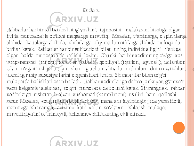 Kirish. Rahbarlar har bir suhbatdoshning yoshini, tajribasini, malakasini hisobga olgan holda munosabatda bo&#39;lishi maqsadga muvofiq. Masalan, o&#39;smirlarga, o&#39;spirinlarga alohida, kattalarga alohida, ishchilarga, oliy ma’lumotlilarga alohida muloqotda bo&#39;lish kerak. Rahbarlar har bir suhbatdosh bilan uning individualligini hisobga olgan holda munosabatda bo&#39;lishi lozim. Chunki har bir xodimning o&#39;ziga xos temperamenti (mijozi), xarakteri (tabiati), qobiliyati (iqtidori, layoqati), datlaribor. Ulami o&#39;zgartirish juda qiyin, shuning uchun rahbarlar xodimlarni doimo zatishlari, ularning ruhiy xususiyatlarini o&#39;rganishlari lozim. Shunda ular bilan to&#39;g&#39;ri muloqotda bo&#39;lishlari oson bo&#39;ladi. Rahbar xodimlariga doimo jonkuyar, g&#39;amxo&#39;r, vaqti kelganda talabchan, to&#39;g&#39;ri munosabatda bo&#39;lishi kerak. Shuningdek, rahbar xodimlarga nisbatan b a’zan xushomad (kompliment) usulini ham qo&#39;llashi zarur. Masalan, «bugun juda boshqachasiz, mana shu kiyimingiz juda yarashibdi, men sizga ishonaman, azizim» kabi «oltin so&#39;zlar»ni ishlatish muloqot muvaffiqiyatini ta’minlaydi, kelishmovchiliklaming oldi olinadi. 