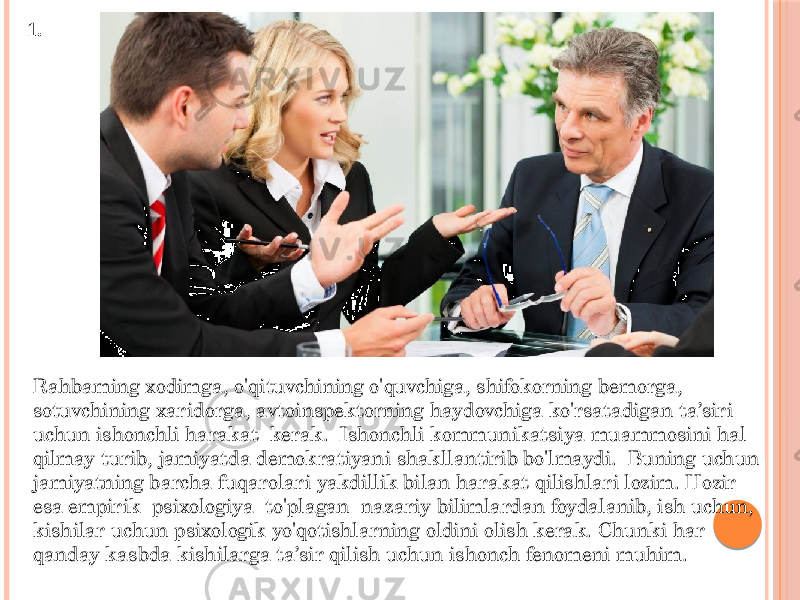 1. Rahbaming xodimga, o&#39;qituvchining o&#39;quvchiga, shifokorning bemorga, sotuvchining xaridorga, avtoinspektorning haydovchiga ko&#39;rsatadigan ta’siri uchun ishonchli harakat kerak. Ishonchli kommunikatsiya muammosini hal qilmay turib, jamiyatda demokratiyani shakllantirib bo&#39;lmaydi. Buning uchun jamiyatning barcha fuqarolari yakdillik bilan harakat qilishlari lozim. Hozir esa empirik psixologiya to&#39;plagan nazariy bilimlardan foydalanib, ish uchun, kishilar uchun psixologik yo&#39;qotishlarning oldini olish kerak. Chunki har qanday kasbda kishilarga ta’sir qilish uchun ishonch fenomeni muhim. 