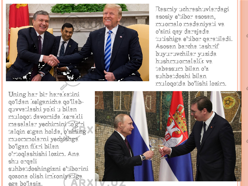 Rasmiy uchrashuvlardagi asosiy e’tibor asosan, muomalo madaniyati va o’zini qay darajada tutishiga e’tibor qaratiladi. Asosan barcha tashrif buyuruvchilar yuzida hushmuomalalik va tabassum bilan o’z suhbatdoshi bilan muloqotda bo’lishi lozim. Uning har bir harakatini qo’ldan kelganicha qo’llab- quvvatlashi yoki u bilan muloqot davomida kerakli masalalar yechimini to’g’ri talqin etgan holda, o’zining muommolarni yechishga bo’lgan fikri bilan o’rtoqlashishi lozim. Ana shu orqali suhbatdoshingizni e’tiborini qozona olish imkoniyatiga ega bo’lasiz. 