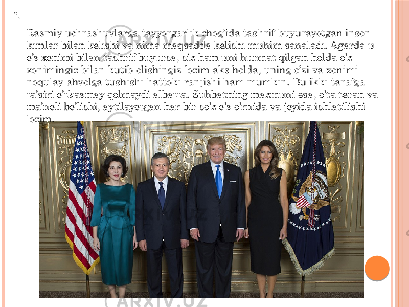 Rasmiy uchrashuvlarga tayyorgarlik chog’ida tashrif buyurayotgan inson kimlar bilan kelishi va nima maqsadda kelishi muhim sanaladi. Agarda u o’z xonimi bilan tashrif buyursa, siz ham uni hurmat qilgan holda o’z xonimingiz bilan kutib olishingiz lozim aks holda, uning o’zi va xonimi noqulay ahvolga tushishi hattoki ranjishi ham mumkin. Bu ikki tarafga ta’siri o’tkazmay qolmaydi albatta. Suhbatning mazmuni esa, o’ta teran va ma’noli bo’lishi, aytilayotgan har bir so’z o’z o’rnida va joyida ishlatilishi lozim.2. 