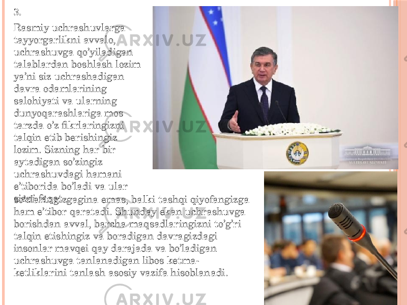 Rasmiy uchrashuvlarga tayyorgarlikni avvalo, uchrashuvga qo’yiladigan talablardan boshlash lozim ya’ni siz uchrashadigan davra odamlarining salohiyati va ularning dunyoqarashlariga mos tarzda o’z fikrlaringizni talqin etib berishingiz lozim. Sizning har bir aytadigan so’zingiz uchrashuvdagi hamani e’tiborida bo’ladi va ular sizni faqat so’zlaringizgagina emas, balki tashqi qiyofangizga ham e’tibor qaratadi. Shunday ekan uchrashuvga borishdan avval, barcha maqsadlaringizni to’g’ri talqin etishingiz va boradigan davragizdagi insonlar mavqei qay darajada va bo’ladigan uchrashuvga tanlanadigan libos ketma- ketliklarini tanlash asosiy vazifa hisoblanadi. 3. 