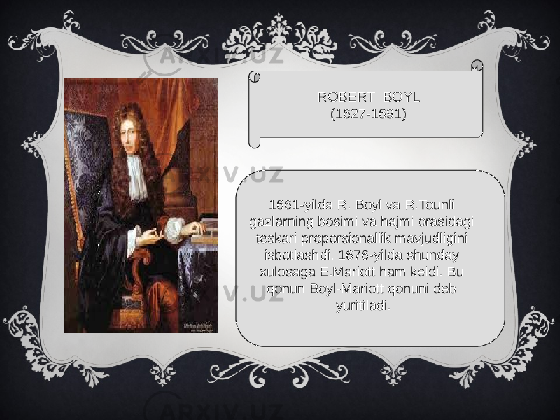 ROBERT BOYL (1627-1691) 1661-yilda R. Boyl va R.Tounli gazlarning bosimi va hajmi orasidagi teskari proporsionallik mavjudligini isbotlashdi. 1676-yilda shunday xulosaga E.Mariott ham keldi. Bu qonun Boyl-Mariott qonuni deb yuritiladi. 