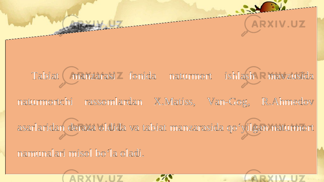 Tabiat manzarasi fonida naturmort ishlash mavzusida naturmortchi rassomlardan X.Matiss, Van-Gog, R.Ahmedov asarlaridan deraza oldida va tabiat manzarasida qo‘yilgan naturmort namunalari misol bo‘la oladi. 