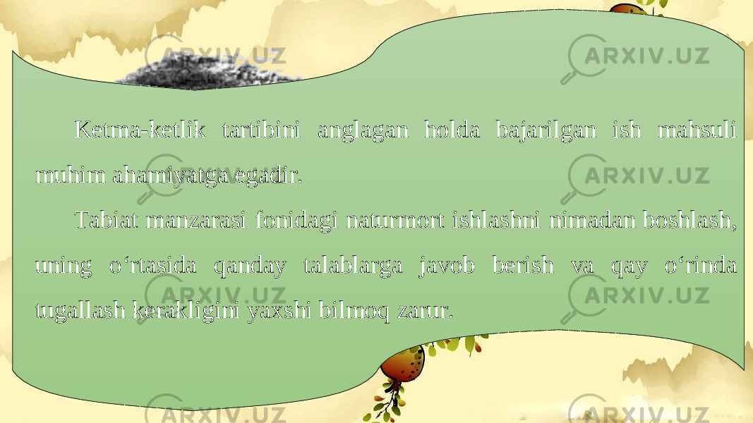 Ketma-ketlik tartibini anglagan holda bajarilgan ish mahsuli muhim ahamiyatga egadir. Tabiat manzarasi fonidagi naturmort ishlashni nimadan boshlash, uning o‘rtasida qanday talablarga javob berish va qay o‘rinda tugallash kerakligini yaxshi bilmoq zarur. 