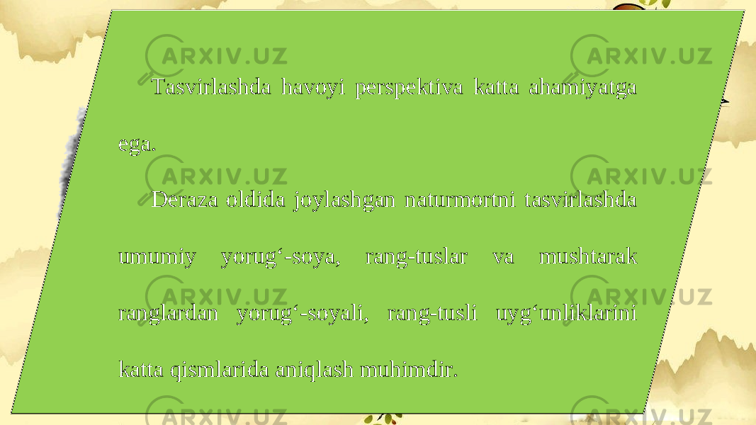 Tasvirlashda havoyi perspektiva katta ahamiyatga ega. Deraza oldida joylashgan naturmortni tasvirlashda umumiy yorug‘-soya, rang-tuslar va mushtarak ranglardan yorug‘-soyali, rang-tusli uyg‘unliklarini katta qismlarida aniqlash muhimdir. 
