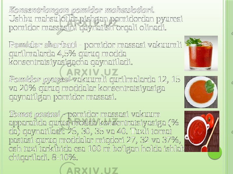 Konsentrlangan pomidor mahsulotlari. Ushbu mahsulotlar pishgan pomidordan pyuresi pomidor massasini qaynatish orqali olinadi. Pomidor sharbati - pomidor massasi vakuumli qurilmalarda 4,5% quruq modda konsentratsiyasigacha qaynatiladi. Pomidor pyuresi vakuumli qurilmalarda 12, 15 va 20% quruq moddalar konsentratsiyasiga qaynatilgan pomidor massasi. Tomat pastasi - pomidor massasi vakuum apparatida quruq modda konsentratsiyasiga (% da) qaynatiladi: 25, 30, 35 va 40. Tuzli tomat pastasi quruq moddalar miqdori 27, 32 va 37%, osh tuzi tarkibida esa 100 m bo&#39;lgan holda ishlab chiqariladi. 8-10%. 