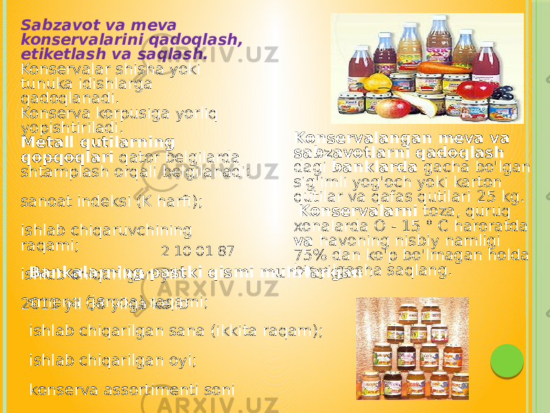 Konservalangan meva va sabzavotlarni qadoqlash dagi banklarda gacha bo&#39;lgan sig&#39;imli yog&#39;och yoki karton qutilar va qafas qutilari 25 kg. Konservalarni toza, quruq xonalarda O - 15 ° C haroratda va havoning nisbiy namligi 75% dan ko&#39;p bo&#39;lmagan holda bir yilgacha saqlang.Sabzavot va meva konservalarini qadoqlash, etiketlash va saqlash. Konservalar shisha yoki tunuka idishlarga qadoqlanadi. Konserva korpusiga yorliq yopishtiriladi. Metall qutilarning qopqoqlari qator belgilarda shtamplash orqali belgilanadi: sanoat indeksi (K harfi); ishlab chiqaruvchining raqami; ishlab chiqarilgan yili. 2011 yil 38 yilga kelib Bankalarning pastki qismi muhrlangan : smena (jamoa) raqami; ishlab chiqarilgan sana (ikkita raqam); ishlab chiqarilgan oyi; konserva assortimenti soni 2 10 01 87 