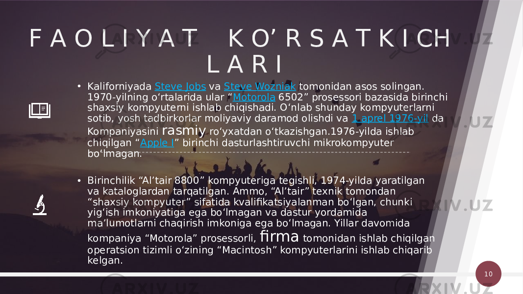 F A O L I Y A T K O’ R S A T K I CH L A R I 10• Kaliforniyada  Steve Jobs  va  Steve Wozniak  tomonidan asos solingan. 1970-yilning oʻrtalarida ular “ Motorola  6502” prosessori bazasida birinchi shaxsiy kompyuterni ishlab chiqishadi. Oʻnlab shunday kompyuterlarni sotib, yosh tadbirkorlar moliyaviy daramod olishdi va  1 aprel 1976-yil  da Kompaniyasini rasmiy roʻyxatdan oʻtkazishgan.1976-yilda ishlab chiqilgan “ Apple I ” birinchi dasturlashtiruvchi mikrokompyuter boʻlmagan. • Birinchilik “Alʼtair 8800” kompyuteriga tegishli, 1974-yilda yaratilgan va kataloglardan tarqatilgan. Ammo, “Alʼtair” texnik tomondan “shaxsiy kompyuter” sifatida kvalifikatsiyalanman boʻlgan, chunki yigʻish imkoniyatiga ega boʻlmagan va dastur yordamida maʼlumotlarni chaqirish imkoniga ega boʻlmagan. Yillar davomida kompaniya “Motorola” prosessorli, firma tomonidan ishlab chiqilgan operatsion tizimli oʻzining “Macintosh” kompyuterlarini ishlab chiqarib kelgan. 